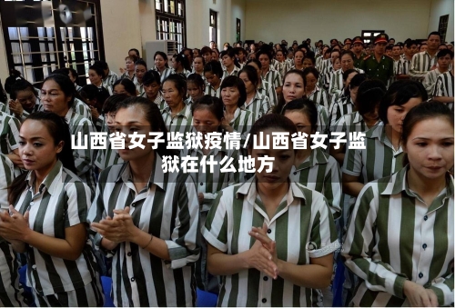 山西省女子监狱疫情/山西省女子监狱在什么地方-第3张图片