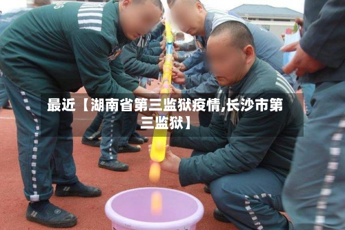 最近【湖南省第三监狱疫情,长沙市第三监狱】-第1张图片