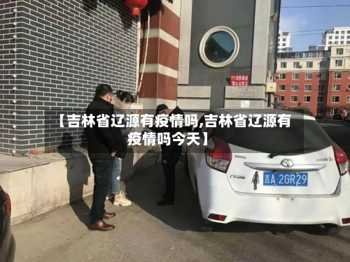 【吉林省辽源有疫情吗,吉林省辽源有疫情吗今天】-第1张图片